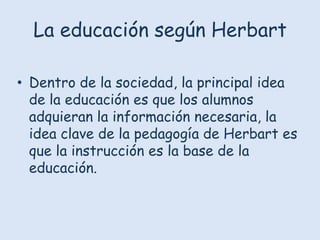 La educación según Herbart
• Dentro de la sociedad, la principal idea
de la educación es que los alumnos
adquieran la información necesaria, la
idea clave de la pedagogía de Herbart es
que la instrucción es la base de la
educación.

 