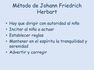 Método de Johann Friedrich
Herbart
Hay que dirigir con autoridad al niño
Incitar al niño a actuar
Establecer reglas
Mantener en el espíritu la tranquilidad y
serenidad
• Advertir y corregir
•
•
•
•

 