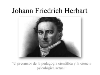 Johann Friedrich Herbart




“el precursor de la pedagogía científica y la ciencia
                psicológica actual”
 