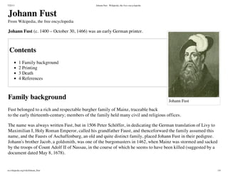 7/22/13 Johann Fust - Wikipedia, the free encyclopedia
en.wikipedia.org/wiki/Johann_Fust 1/4
Johann Fust
Johann Fust
From Wikipedia, the free encyclopedia
Johann Fust (c. 1400 – October 30, 1466) was an early German printer.
Contents
1 Family background
2 Printing
3 Death
4 References
Family background
Fust belonged to a rich and respectable burgher family of Mainz, traceable back
to the early thirteenth-century; members of the family held many civil and religious offices.
The name was always written Fust, but in 1506 Peter Schöffer, in dedicating the German translation of Livy to
Maximilian I, Holy Roman Emperor, called his grandfather Faust, and thenceforward the family assumed this
name, and the Fausts of Aschaffenburg, an old and quite distinct family, placed Johann Fust in their pedigree.
Johann's brother Jacob, a goldsmith, was one of the burgomasters in 1462, when Mainz was stormed and sacked
by the troops of Count Adolf II of Nassau, in the course of which he seems to have been killed (suggested by a
document dated May 8, 1678).
 