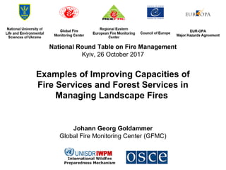 National Round Table on Fire Management
Kyiv, 26 October 2017
Examples of Improving Capacities of
Fire Services and Forest Services in
Managing Landscape Fires
Johann Georg Goldammer
Global Fire Monitoring Center (GFMC)
 