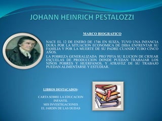 JOHANN HEINRICH PESTALOZZI MARCO BIOGRAFICO NACE EL 12 DE ENERO DE 1746 EN SUIZA, TUVO UNA INFANCIA DURA POR LA SITUACION ECONOMICA DE DIBA ENFRENTAR SU FAMILIA Y POR LA MUERTE DE SU PADRE CUANDO TUBO CINCO AÑOS. LA POBREZA GENERALIZADA  PRO`PIFIA SU ILUCION DE CR5EAR ESCUELAS DE PRODUCCION DONDE PUEDAN TRABAJAR LOS NIÑOS POBRES Y HUERFANOS, Y ATRAVEZ DE SU TRABAJO PUEDAN ALIMENTARSE Y ESTUDIAR. LIBROS DESTACADOS: CARTA SOBRE LA EDUCACION INFANTIL MIS INVESTIGACIONES EL JARDIN DE LAS DUDAS  