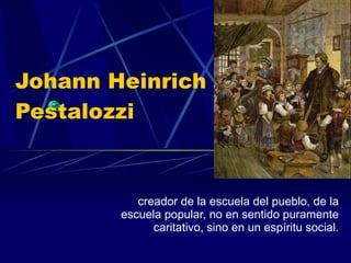 Johann Heinrich Pestalozzi  creador de la escuela del pueblo, de la escuela popular, no en sentido puramente caritativo, sino en un espíritu social. 