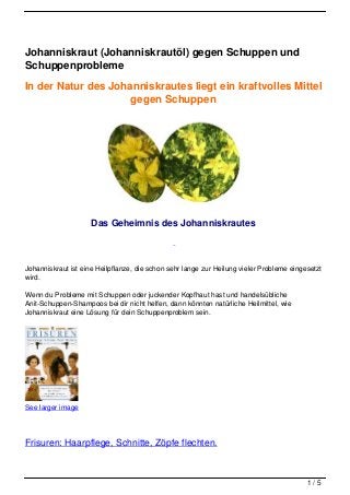 Johanniskraut (Johanniskrautöl) gegen Schuppen und
Schuppenprobleme

In der Natur des Johanniskrautes liegt ein kraftvolles Mittel
                     gegen Schuppen




                     Das Geheimnis des Johanniskrautes



Johanniskraut ist eine Heilpflanze, die schon sehr lange zur Heilung vieler Probleme eingesetzt
wird.

Wenn du Probleme mit Schuppen oder juckender Kopfhaut hast und handelsübliche
Anit-Schuppen-Shampoos bei dir nicht helfen, dann könnten natürliche Heilmittel, wie
Johanniskraut eine Lösung für dein Schuppenproblem sein.




See larger image




Frisuren: Haarpflege, Schnitte, Zöpfe flechten.



                                                                                          1/5
 