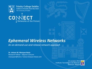 Ephemeral	
  Wireless	
  Networks	
  
An	
  on-­‐demand	
  use-­‐and-­‐release	
  network	
  approach	
  
Dr.	
  Johann	
  M.	
  Marquez-­‐Barja	
  
Research	
  Fellow	
  –	
  Adjunct	
  Lecturer	
  
marquejm@tcd.ie	
  /	
  www.marquez-­‐barja.com	
  
	
  
22	
  octubre	
  2015	
  
Ins;tuto	
  Tecnológico	
  de	
  Mexicali.	
  
Mexicali,	
  México	
  
 