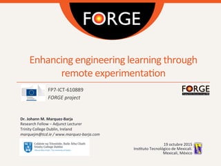 Enhancing	
  engineering	
  learning	
  through	
  
remote	
  experimenta2on	
  
FP7-­‐ICT-­‐610889	
  
FORGE	
  project	
  
	
  
Dr.	
  Johann	
  M.	
  Marquez-­‐Barja	
  
Research	
  Fellow	
  –	
  Adjunct	
  Lecturer	
  
Trinity	
  College	
  Dublin,	
  Ireland	
  
marquejm@tcd.ie	
  /	
  www.marquez-­‐barja.com	
  
	
  
19	
  octubre	
  2015	
  
Ins2tuto	
  Tecnológico	
  de	
  Mexicali.	
  
Mexicali,	
  México	
  
 