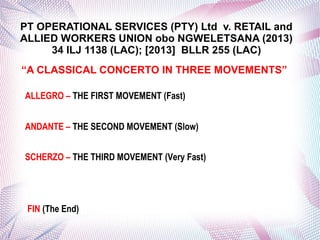PT OPERATIONAL SERVICES (PTY) Ltd v. RETAIL and
ALLIED WORKERS UNION obo NGWELETSANA (2013)
34 ILJ 1138 (LAC); [2013] BLLR 255 (LAC)
“A CLASSICAL CONCERTO IN THREE MOVEMENTS”
ALLEGRO – THE FIRST MOVEMENT (Fast)
ANDANTE – THE SECOND MOVEMENT (Slow)
SCHERZO – THE THIRD MOVEMENT (Very Fast)
FIN (The End)
 