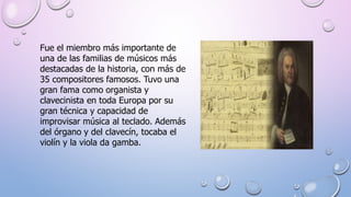 Fue el miembro más importante de
una de las familias de músicos más
destacadas de la historia, con más de
35 compositores famosos. Tuvo una
gran fama como organista y
clavecinista en toda Europa por su
gran técnica y capacidad de
improvisar música al teclado. Además
del órgano y del clavecín, tocaba el
violín y la viola da gamba.
 