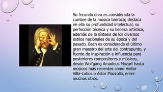Su fecunda obra es considerada la
cumbre de la música barroca; destaca
en ella su profundidad intelectual, su
perfección técnica y su belleza artística,
además de la síntesis de los diversos
estilos nacionales de su época y del
pasado. Bach es considerado el último
gran maestro del arte del contrapunto, y
fuente de inspiración e influencia para
posteriores compositores y músicos,
desde Wolfgang Amadeus Mozart hasta
músicos más recientes como Heitor
Villa-Lobos o Astor Piazzolla, entre
muchos otros.
 