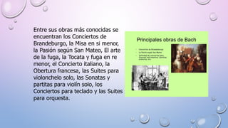 Entre sus obras más conocidas se
encuentran los Conciertos de
Brandeburgo, la Misa en si menor,
la Pasión según San Mateo, El arte
de la fuga, la Tocata y fuga en re
menor, el Concierto italiano, la
Obertura francesa, las Suites para
violonchelo solo, las Sonatas y
partitas para violín solo, los
Conciertos para teclado y las Suites
para orquesta.
 
