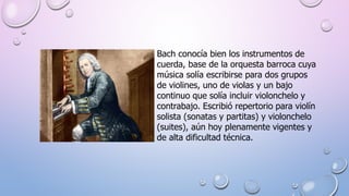 Bach conocía bien los instrumentos de
cuerda, base de la orquesta barroca cuya
música solía escribirse para dos grupos
de violines, uno de violas y un bajo
continuo que solía incluir violonchelo y
contrabajo. Escribió repertorio para violín
solista (sonatas y partitas) y violonchelo
(suites), aún hoy plenamente vigentes y
de alta dificultad técnica.
 