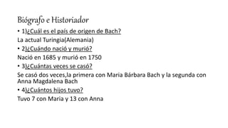Biógrafo e Historiador
• 1)¿Cuál es el país de origen de Bach?
La actual Turingia(Alemania)
• 2)¿Cuándo nació y murió?
Nació en 1685 y murió en 1750
• 3)¿Cuántas veces se casó?
Se casó dos veces,la primera con Maria Bárbara Bach y la segunda con
Anna Magdalena Bach
• 4)¿Cuántos hijos tuvo?
Tuvo 7 con Maria y 13 con Anna
 