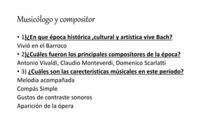 Musicólogo y compositor
• 1)¿En que época histórica ,cultural y artística vive Bach?
Vivió en el Barroco
• 2)¿Cuáles fueron los principales compositores de la época?
Antonio Vivaldi, Claudio Monteverdi, Domenico Scarlatti
• 3) ¿Cuáles son las carecteristicas músicales en este periodo?
Melodia acompañada
Compás Simple
Gustos de contraste sonoros
Aparición de la ópera
 