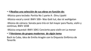 • 4)Realiza una selección de sus obras en función de:
-Música para teclado: Partita No 1 parte A : Dinu Lipatti
-Música vocal y coral: BWV 100– Was Gott tut, das ist wohlgetan
-Música de cámara: Sonata para trío en Sol mayor para flauta, violín y
continuo, BWV 1038
-Música orquestal: BWV 1041 Concierto para violín en La menor
• 5)Versiones de grupos modernos de algún tema
Bach to Cuba, idea de Emilio Aragón con la Orquesta Sinfónica de
Tenerife
 