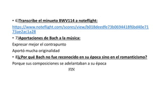 • 6)Transcribe el minueto BWV114 a noteflight:
https://www.noteflight.com/scores/view/b018deedfe73b0694418f6bd40e71
73ae2ac1a28
• 7)Aportaciones de Bach a la música:
Expresar mejor el contrapunto
Aportó mucha originalidad
• 8)¿Por qué Bach no fue reconocido en su época sino en el romanticismo?
Porque sus composiciones se adelantaban a su época
FIN
 