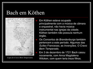 Bach em Köthen





Capa do Cravo Bem Temperado)

Em Köthen esteve ocupado
principalmente com a música de câmara
e orquestral, não havia música
instrumental nas igrejas da cidade.
Köthen também não possuía nenhum
órgão.
Os Concertos de Brandenburgo também
pertencem a este período. Algumas das
Suítes Francesas, as Invenções, O Cravo
Bem Temperado.
Em 3 de dezembro de 1721 Bach casou
novamente, com Anna Magdalena
Wilcken, com quem teria treze filhos.

 