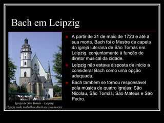Bach em Leipzig






Igreja de São Tomás – Leipzig
(Igreja onde trabalhou Bach ate sua morte)

A partir de 31 de maio de 1723 e até à
sua morte, Bach foi o Mestre de capela
da igreja luterana de São Tomás em
Leipzig, conjuntamente à função de
diretor musical da cidade.
Leipzig não estava disposta de início a
considerar Bach como uma opção
adequada.
Bach também se tornou responsável
pela música de quatro igrejas: São
Nicolau, São Tomás, São Mateus e São
Pedro.

 