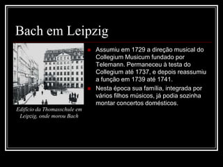 Bach em Leipzig




Edifício da Thomasschule em
Leipzig, onde morou Bach

Assumiu em 1729 a direção musical do
Collegium Musicum fundado por
Telemann. Permaneceu à testa do
Collegium até 1737, e depois reassumiu
a função em 1739 até 1741.
Nesta época sua família, integrada por
vários filhos músicos, já podia sozinha
montar concertos domésticos.

 