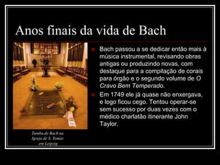 Anos finais da vida de Bach




Tumba de Bach na
Igreja de S. Tomás
em Leipzig

Bach passou a se dedicar então mais à
música instrumental, revisando obras
antigas ou produzindo novas, com
destaque para a compilação de corais
para órgão e o segundo volume de O
Cravo Bem Temperado.
Em 1749 ele já quase não enxergava,
e logo ficou cego. Tentou operar-se
sem sucesso por duas vezes com o
médico charlatão itinerante John
Taylor.

 