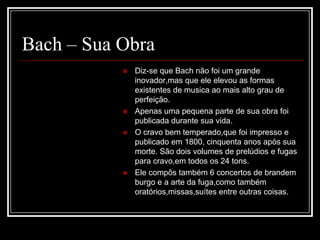 Bach – Sua Obra







Diz-se que Bach não foi um grande
inovador,mas que ele elevou as formas
existentes de musica ao mais alto grau de
perfeição.
Apenas uma pequena parte de sua obra foi
publicada durante sua vida.
O cravo bem temperado,que foi impresso e
publicado em 1800, cinquenta anos após sua
morte. São dois volumes de prelúdios e fugas
para cravo,em todos os 24 tons.
Ele compôs também 6 concertos de brandem
burgo e a arte da fuga,como também
oratórios,missas,suítes entre outras coisas.

 