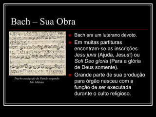 Bach – Sua Obra


Bach era um luterano devoto.



Em muitas partituras
encontram-se as inscrições
Jesu juva (Ajuda, Jesus!) ou
Soli Deo gloria (Para a glória
de Deus somente).
Grande parte de sua produção
para órgão nasceu com a
função de ser executada
durante o culto religioso.


Trecho autógrafo da Paixão segundo
São Mateus

 