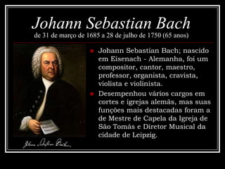 Johann Sebastian Bach
de 31 de março de 1685 a 28 de julho de 1750 (65 anos)




Johann Sebastian Bach; nascido
em Eisenach - Alemanha, foi um
compositor, cantor, maestro,
professor, organista, cravista,
violista e violinista.
Desempenhou vários cargos em
cortes e igrejas alemãs, mas suas
funções mais destacadas foram a
de Mestre de Capela da Igreja de
São Tomás e Diretor Musical da
cidade de Leipzig.

 