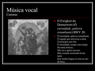 Música vocal
Cantatas


O Ewigkeit du
Donnerwort (Ó
eternidade, palavra
retumbante) BWV 20.



Ó eternidade, palavra retumbante
Ó espada que atravessa a alma
Ó princípio sem fim
Ó eternidade, tempo sem tempo.
De tanta tristeza ,
Não sei a quem recorrer.
Meu coração assustado treme
tanto
Que minha língua se cola ao céu
da boca.

 
