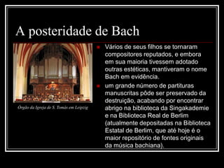 A posteridade de Bach




Órgão da Igreja de S. Tomás em Leipzig

Vários de seus filhos se tornaram
compositores reputados, e embora
em sua maioria tivessem adotado
outras estéticas, mantiveram o nome
Bach em evidência.
um grande número de partituras
manuscritas pôde ser preservado da
destruição, acabando por encontrar
abrigo na biblioteca da Singakademie
e na Biblioteca Real de Berlim
(atualmente depositadas na Biblioteca
Estatal de Berlim, que até hoje é o
maior repositório de fontes originais
da música bachiana).

 