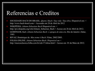 Referencias e Creditos






SOCIEDADE BACH DO BRASIL. Quem é Bach / Sua vida / Sua obra. Disponível em: <
http://www.bach-brasil.com > Acessado em 28 de Abril de 2012
WIKIPÉDIA. Johann Sebastian Bach Disponível em: <
http://pt.wikipedia.org/wiki/Johann_Sebastian_Bach > Acesso em 26 de Abril de 2012.
GEIRINGER, Karl. Johann Sebastian Bach: o apogeu de uma era. Rio de Janeiro: Zahar,
1985.
RIVAZ, Dominique de. Meu nome é Bach. Filme, 2002/2003.
FOLHA ONLINE. Johann Sebastian Bach. Disponível em <
http://musicaclassica.folha.com.br/cds/17/obras.html > Acesso em 01 de Maio de 2012.

 