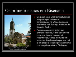Os primeiros anos em Eisenach




Igreja de São Jorge – Eisenach
(local do batismo de Bach)

Os Bach eram uma família luterana
integrada por músicos e
compositores há várias gerações,
entre eles Veit Bach (o fundador da
dinastia Bach).
Pouco se conhece sobre sua
primeira infância, salvo que desde
cedo seu talento musical foi
reconhecido, sendo instruído em
instrumentos de cordas por seu pai
e em órgão e teclado possivelmente
por seu primo Johann Christoph.

 