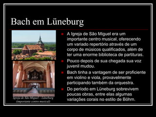 Bach em Lüneburg






Igreja de São Miguel – Lüneburg
(importante centro musical)

A Igreja de São Miguel era um
importante centro musical, oferecendo
um variado repertório através de um
corpo de músicos qualificados, além de
ter uma enorme biblioteca de partituras.
Pouco depois de sua chegada sua voz
juvenil mudou.
Bach tinha a vantagem de ser proficiente
em violino e viola, provavelmente
participando também da orquestra.
Do período em Lüneburg sobrevivem
poucas obras, entre elas algumas
variações corais no estilo de Böhm.

 