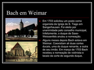 Bach em Weimar




Em 1703 solicitou um posto como
organista da Igreja de S. Tiago em
Sangerhausen. Foi eleito por
unanimidade pelo conselho municipal,
Infelizmente, o duque de SaxeWeissenfels anulou a nomeação.
Alguns meses depois Bach estava em
Weimar. Coexistiam ali duas cortes
ducais, uma do duque reinante, e outra
de seu irmão. Em março de 1703 Bach
recebeu a nomeação de violinista e
lacaio da corte do segundo duque.

 