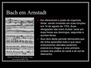 Bach em Arnstadt




Página autógrafa da Tocata e Fuga
em ré menor BWV 565

lhe ofereceram o posto de organista
titular. sendo investido em suas funções
em 14 de agosto de 1703. Suas
obrigações não eram muitas: tocar por
duas horas aos domingos, segundas e
quintas-feiras.
Sua obra deste período demonstra que
ele tinha aprendido tudo o que seus
antecessores alemães poderiam
ensiná-lo e chegou a uma primeira
síntese dos estilos do norte e do sul da
Alemanha.

 