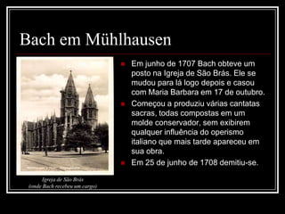 Bach em Mühlhausen





Igreja de São Brás
(onde Bach recebeu um cargo)

Em junho de 1707 Bach obteve um
posto na Igreja de São Brás. Ele se
mudou para lá logo depois e casou
com Maria Barbara em 17 de outubro.
Começou a produziu várias cantatas
sacras, todas compostas em um
molde conservador, sem exibirem
qualquer influência do operismo
italiano que mais tarde apareceu em
sua obra.
Em 25 de junho de 1708 demitiu-se.

 