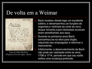 De volta em a Weimar





Capa do Orgel-Büchlein
(Pequeno Livro de órgão - Bach)

Bach recebeu desde logo um excelente
salário, e desempenhou as funções de
organista e violinista da corte do novo
duque reinante,cujos interesses musicais
eram semelhantes aos seus.
Durante os primeiros anos Bach
concentrou-se na obra para órgão,
induzindo seu empregador a reformar o
instrumento.
Infelizmente, o desenvolvimento de Bach
não pode ser rastreado entre os anos
1708 a 1714, período em que seu estilo
sofreu uma mudança profunda.

 
