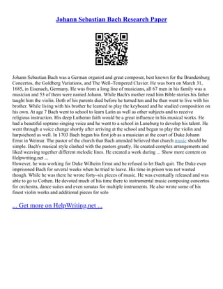 Johann Sebastian Bach Research Paper
Johann Sebastian Bach was a German organist and great composer, best known for the Brandenburg
Concertos, the Goldberg Variations, and The Well–Tempered Clavier. He was born on March 31,
1685, in Eisenach, Germany. He was from a long line of musicians, all 67 men in his family was a
musician and 53 of them were named Johann. While Bach's mother read him Bible stories his father
taught him the violin. Both of his parents died before he turned ten and he then went to live with his
brother. While living with his brother he learned to play the keyboard and he studied composition on
his own. At age 7 Bach went to school to learn Latin as well as other subjects and to receive
religious instruction. His deep Lutheran faith would be a great influence in his musical works. He
had a beautiful soprano singing voice and he went to a school in Luneburg to develop his talent. He
went through a voice change shortly after arriving at the school and began to play the violin and
harpsichord as well. In 1703 Bach began his first job as a musician at the court of Duke Johann
Ernst in Weimar. The pastor of the church that Bach attended believed that church music should be
simple. Bach's musical style clashed with the pastors greatly. He created complex arrangements and
liked weaving together different melodic lines. He created a work during ... Show more content on
Helpwriting.net ...
However, he was working for Duke Wilheim Ernst and he refused to let Bach quit. The Duke even
imprisoned Bach for several weeks when he tried to leave. His time in prison was not wasted
though. While he was there he wrote forty–six pieces of music. He was eventually released and was
able to go to Cothen. He devoted much of his time there to instrumental music composing concertos
for orchestra, dance suites and even sonatas for multiple instruments. He also wrote some of his
finest violin works and additional pieces for solo
... Get more on HelpWriting.net ...
 