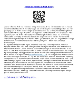 Johann Sebastian Bach Essay
Johann Sebastian Bach was born into a family of musicians. It was only natural for him to pick up
an instrument and excel in it. His father taught him how to play the violin and harpsichord at a very
young age. All of Bach's uncles were professional musicians, one of them; Johann Christoph Bach
introduced him to the organ. Bach hit a turning point in his life when both of his parents died at the
age of ten years old. Bach's older brother Johann Christoph Bach took him in and immediately
expanded his knowledge in the world of music. He taught him how to play the clavichord and
exposed him to great composers at the time. At the age of fourteen, Bach and his good friend George
Erdmann were awarded a choral scholarship to the prestigious ... Show more content on
Helpwriting.net ...
He began to write preludes for organs but did not cover large– scale organization, when two
melodies interact at the same time. A few years after playing for the church, Bach made a visit to
Dieterich Buxtehude in Lubeck. This visit reinforced Bach's style in music with the works he has
made. In 1706 Bach decided that he wanted to further his career in music and made the first change
by leaving his organ playing position at the church and took upon a new position in Munhlhausen at
the St. Blasius as an organist there (Johann Sebastian BACH). This change was for the best because
the church was larger and located in a city that was important to the north. A few months after being
an organist at the St. Blasius church he married his second cousin Maria Barbara Bach. After a year
of Bach being a organist for St. Blasius, he was offered a better position in Weimar. Bach took the
offer with pride and became their new court organist and concertmaster at the ducal court. Johann
and Maria Bach decided to start their family, after their first born child, Marias unwed sister moved
into their home to help with raising their children. Maria and Johann Bach had a total of seven
children. The gifted musically talented family continued as two of Bach children, Wilhelm
Friedemann Bach and Carl Philipp Emanuel Bach became vital composers following the baroque
period. Bach's position in Weimar
... Get more on HelpWriting.net ...
 