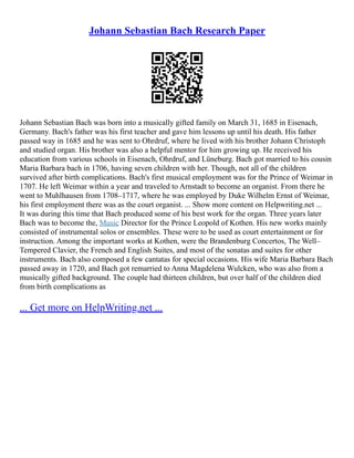 Johann Sebastian Bach Research Paper
Johann Sebastian Bach was born into a musically gifted family on March 31, 1685 in Eisenach,
Germany. Bach's father was his first teacher and gave him lessons up until his death. His father
passed way in 1685 and he was sent to Ohrdruf, where he lived with his brother Johann Christoph
and studied organ. His brother was also a helpful mentor for him growing up. He received his
education from various schools in Eisenach, Ohrdruf, and Lüneburg. Bach got married to his cousin
Maria Barbara bach in 1706, having seven children with her. Though, not all of the children
survived after birth complications. Bach's first musical employment was for the Prince of Weimar in
1707. He left Weimar within a year and traveled to Arnstadt to become an organist. From there he
went to Muhlhausen from 1708–1717, where he was employed by Duke Wilhelm Ernst of Weimar,
his first employment there was as the court organist. ... Show more content on Helpwriting.net ...
It was during this time that Bach produced some of his best work for the organ. Three years later
Bach was to become the, Music Director for the Prince Leopold of Kothen. His new works mainly
consisted of instrumental solos or ensembles. These were to be used as court entertainment or for
instruction. Among the important works at Kothen, were the Brandenburg Concertos, The Well–
Tempered Clavier, the French and English Suites, and most of the sonatas and suites for other
instruments. Bach also composed a few cantatas for special occasions. His wife Maria Barbara Bach
passed away in 1720, and Bach got remarried to Anna Magdelena Wulcken, who was also from a
musically gifted background. The couple had thirteen children, but over half of the children died
from birth complications as
... Get more on HelpWriting.net ...
 