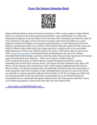 Essay On Johann Sebastian Bach
Johann Sebastian Bach was born in Eisenach, Germany in 1685, as the youngest of eight children.
Bach was a product of one of the greatest musical family's, and would become one of the most
influenceial composers of all time. Bach lived in the heart of the reformation era and believe that all
music should be to the glory of God and for the recreation of the mind. His father was a great
trumpeter/violinist; his brothers were organists and keyboarders, to which Bach drew most of his
influence and education. Bach was a member of the Lutheran faith and a great fan of the works and
beliefs of Martin Luther. Bach tried to give depth and color to church music as he successfully
added dimension to God's word. With the death of his mom in 1694 and his dad one year later in
1695, Johann Sebastian Bach found himself alone and abandoned at the age of ten. Johann
Christoph, Bach's eldest brother, took him in after the death of his parents giving him his first formal
organ and keyboard lessons. Between ... Show more content on Helpwriting.net ...
In his compositions he gave no mind to breaks or regular breathing intervals for vocalists,
demanding only the best from everyone always. His largest and most celebrated work, Mass in B
Minor, was the majority of his most famous works which remained unperformed in his lifetime.
Bach was able to use the best melodies and vocal standards from both secular and sacred music to
create masterful works all for the glory of God. Although blind in the last two years of his life he
was still able to compose and did so right up until his death in 1750. His last fugue was filled with
all of the greatest parts of his style but seems to end abruptly just as his life did. Buried and
remembered more as a keyboard and organist, Bach became one of the greatest musicians to have
ever lived having graced us with several works that were way ahead of their
... Get more on HelpWriting.net ...
 