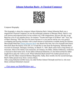 Johann Sebastian Bach : A Classical Composer
Composer Biography
This biography is about the composer Johann Sebastian Bach. Johann Sebastian Bach was a
magnificent Classical Composer; he was the archetypal composer of Baroque Music. Bach is very
well–known and respected artist, he has written over 1100 compositions, but now this day in age
Bach has a lot of very popular pieces, for instance "Tocatta and Fugue in D Minor" and " Jesu, Joy
of Man's Desiring." He's fans love his music because it is very precise and he was very good at
overlapping and layering melodies with a small amount of instruments available during his lifetime.
Most people think that Johann Sebastian Bach was ahead of his time, but a lot of people don't know
that much about the history of his life, so I would like to start from the beginning. Sebastian Bach
was born in Eisenach, Thuringia, Germany, on March 31, 1685. Bach comes from a long history of
musicians. Most of his family were musicians, for instance, his father, Johann Ambrosius, worked as
a musician in their home town. So his father influenced Sebastian; it's also believed that his father
taught him to play the violin as well. When Sebastian Bach turned 9 his mother passed away in
1964, later His father remarried Barbara Margaretha. Sadly, three months into the second marriage,
Bach's father passed away from a serious illness.
After young Sebastian terrible losses, his older brother Johann Christoph took him in, who most
likely continued Sebastian's musical
... Get more on HelpWriting.net ...
 