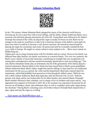 Johann Sebastian Bach
In the 17th century, Johann Sebastian Bach changed the music of the classical world forever.
Growing up, he was a poor boy with several siblings, and his father, Johann Ambrosius Bach, was a
musician who had been playing instruments all of his life. Young Bach soon followed in his father's
footsteps but instead of the violin, he played the organ everyday for hours on end. Bach was no
stranger to the steps he would have to take to be a musician, because of his father's career path, he
knew how hard it would be to become a well–known musician. He started his musical path by
playing the organ for ceremonies and royals. He persevered until he eventually reached the best
music halls in Europe. He taught at a music school to train students to be ... Show more content on
Helpwriting.net ...
Johann grew up in a large German home with five brothers and two sisters. However his family was
different than other families, his family was known as a musical family, "For over two centuries, the
Bach's were a family of successful musicians, constituting an example that was exceptional even
among their contemporaries and has seemed increasingly spectacular to each succeeding age." Not
only did his immediate family play an instrument, but all of the generations of his family played a
musical instrument. Musical talent in this family has been traced back to Bach's great grandfather.
Johann Ambrosius Bach, Bach's father, taught him and his siblings to learn and love two traditional
instruments for the Baroque period: the violin and the harpsichord. Bach had a natural talent for
instruments, which had probably been passed on to him through his father's genes. While he was
still a child, Johann Ambrosius Bach died eight days after his belovéd wife, so now, "both his
parents were dead, and he was looked after by his eldest brother, also named Johann Christoph".
Bach's brother followed a busy schedule, was in charge of his six brothers and sisters and he, "was
appointed town organist in Eisenach in 1665. He or his assistant was expected to be present for all
services on all Sundays, feasts, and celebratory days as well as weekdays and to play organ during
the choraliter." During Bach's schooling years, his brother Johann Christoph Bach inspired him to
play, repair and tune the organ as a willing
... Get more on HelpWriting.net ...
 