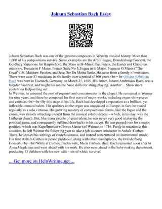 Johann Sebastian Bach Essay
Johann Sebastian Bach was one of the greatest composers in Western musical history. More than
1,000 of his compositions survive. Some examples are the Art of Fugue, Brandenburg Concerti, the
Goldberg Variations for Harpsichord, the Mass in B–Minor, the motets, the Easter and Christmas
oratorios, Toccata in F Major, French Suite No 5, Fugue in G Major, Fugue in G Minor ("The
Great"), St. Matthew Passion, and Jesu Der Du Meine Seele. He came from a family of musicians.
There were over 53 musicians in his family over a period of 300 years.<br><br>Johann Sebastian
Bach was born in Eisenach, Germany on March 21, 1685. His father, Johann Ambrosius Bach, was a
talented violinist, and taught his son the basic skills for string playing. Another ... Show more
content on Helpwriting.net ...
In Weimar, he assumed the post of organist and concertmaster in the chapel. He remained in Weimar
for nine years, and there he composed his first wave of major works, including organ showpieces
and cantatas.<br><br>By this stage in his life, Bach had developed a reputation as a brilliant, yet
inflexible, musical talent. His qualities on the organ was unequaled in Europe, in fact, he toured
regularly as a solo virtuoso. His growing mastery of compositional forms, like the fugue and the
canon, was already attracting interest from the musical establishment – which, in his day, was the
Lutheran church. But, like many people of great talent, he was never very good at playing the
political game, and consequently suffered drawbacks in his career. He was passed over for a major
position, which was Kapellmeister (Chorus Master) of Weimar, in 1716. Partly in reaction to this
situation, he left Weimar the following year to take a job as court conductor in Anhalt–Cothen.
There, he slowed his writings of church cantatas, and instead concentrated on instrumental music.
His time Anhalt–Cothen in period produced, along with other masterpieces, the Brandenburg
Concerti.<br><br>While at Cothen, Bach's wife, Maria Barbara, died. Bach remarried soon after to
Anna Magdalena and went ahead with his work. He also went ahead in the baby making department,
producing 13 children with his new wife – six of which survived
... Get more on HelpWriting.net ...
 