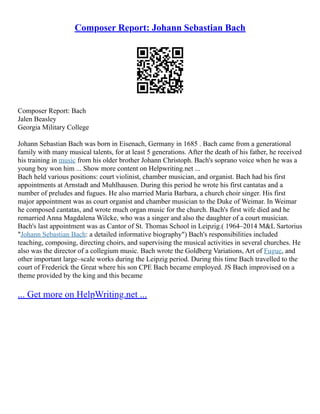 Composer Report: Johann Sebastian Bach
Composer Report: Bach
Jalen Beasley
Georgia Military College
Johann Sebastian Bach was born in Eisenach, Germany in 1685 . Bach came from a generational
family with many musical talents, for at least 5 generations. After the death of his father, he received
his training in music from his older brother Johann Christoph. Bach's soprano voice when he was a
young boy won him ... Show more content on Helpwriting.net ...
Bach held various positions: court violinist, chamber musician, and organist. Bach had his first
appointments at Arnstadt and Muhlhausen. During this period he wrote his first cantatas and a
number of preludes and fugues. He also married Maria Barbara, a church choir singer. His first
major appointment was as court organist and chamber musician to the Duke of Weimar. In Weimar
he composed cantatas, and wrote much organ music for the church. Bach's first wife died and he
remarried Anna Magdalena Wilcke, who was a singer and also the daughter of a court musician.
Bach's last appointment was as Cantor of St. Thomas School in Leipzig.( 1964–2014 M&L Sartorius
"Johann Sebastian Bach: a detailed informative biography") Bach's responsibilities included
teaching, composing, directing choirs, and supervising the musical activities in several churches. He
also was the director of a collegium music. Bach wrote the Goldberg Variations, Art of Fugue, and
other important large–scale works during the Leipzig period. During this time Bach travelled to the
court of Frederick the Great where his son CPE Bach became employed. JS Bach improvised on a
theme provided by the king and this became
... Get more on HelpWriting.net ...
 