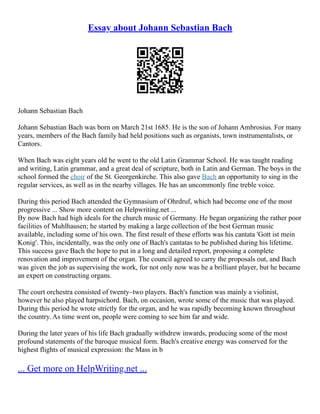Essay about Johann Sebastian Bach
Johann Sebastian Bach
Johann Sebastian Bach was born on March 21st 1685. He is the son of Johann Ambrosius. For many
years, members of the Bach family had held positions such as organists, town instrumentalists, or
Cantors.
When Bach was eight years old he went to the old Latin Grammar School. He was taught reading
and writing, Latin grammar, and a great deal of scripture, both in Latin and German. The boys in the
school formed the choir of the St. Georgenkirche. This also gave Bach an opportunity to sing in the
regular services, as well as in the nearby villages. He has an uncommonly fine treble voice.
During this period Bach attended the Gymnasium of Ohrdruf, which had become one of the most
progressive ... Show more content on Helpwriting.net ...
By now Bach had high ideals for the church music of Germany. He began organizing the rather poor
facilities of Muhlhausen; he started by making a large collection of the best German music
available, including some of his own. The first result of these efforts was his cantata 'Gott ist mein
Konig'. This, incidentally, was the only one of Bach's cantatas to be published during his lifetime.
This success gave Bach the hope to put in a long and detailed report, proposing a complete
renovation and improvement of the organ. The council agreed to carry the proposals out, and Bach
was given the job as supervising the work, for not only now was he a brilliant player, but he became
an expert on constructing organs.
The court orchestra consisted of twenty–two players. Bach's function was mainly a violinist,
however he also played harpsichord. Bach, on occasion, wrote some of the music that was played.
During this period he wrote strictly for the organ, and he was rapidly becoming known throughout
the country. As time went on, people were coming to see him far and wide.
During the later years of his life Bach gradually withdrew inwards, producing some of the most
profound statements of the baroque musical form. Bach's creative energy was conserved for the
highest flights of musical expression: the Mass in b
... Get more on HelpWriting.net ...
 