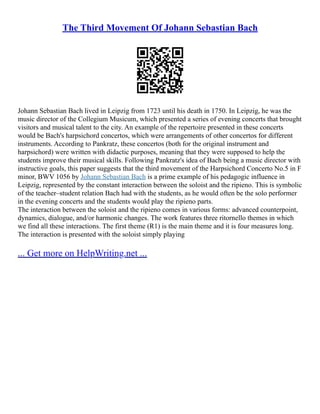 The Third Movement Of Johann Sebastian Bach
Johann Sebastian Bach lived in Leipzig from 1723 until his death in 1750. In Leipzig, he was the
music director of the Collegium Musicum, which presented a series of evening concerts that brought
visitors and musical talent to the city. An example of the repertoire presented in these concerts
would be Bach's harpsichord concertos, which were arrangements of other concertos for different
instruments. According to Pankratz, these concertos (both for the original instrument and
harpsichord) were written with didactic purposes, meaning that they were supposed to help the
students improve their musical skills. Following Pankratz's idea of Bach being a music director with
instructive goals, this paper suggests that the third movement of the Harpsichord Concerto No.5 in F
minor, BWV 1056 by Johann Sebastian Bach is a prime example of his pedagogic influence in
Leipzig, represented by the constant interaction between the soloist and the ripieno. This is symbolic
of the teacher–student relation Bach had with the students, as he would often be the solo performer
in the evening concerts and the students would play the ripieno parts.
The interaction between the soloist and the ripieno comes in various forms: advanced counterpoint,
dynamics, dialogue, and/or harmonic changes. The work features three ritornello themes in which
we find all these interactions. The first theme (R1) is the main theme and it is four measures long.
The interaction is presented with the soloist simply playing
... Get more on HelpWriting.net ...
 
