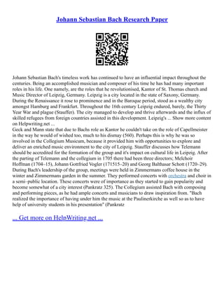 Johann Sebastian Bach Research Paper
Johann Sebastian Bach's timeless work has continued to have an influential impact throughout the
centuries. Being an accomplished musician and composer of his time he has had many important
roles in his life. One namely, are the roles that he revolutionised, Kantor of St. Thomas church and
Music Director of Leipzig, Germany. Leipzig is a city located in the state of Saxony, Germany.
During the Renaissance it rose to prominence and in the Baroque period, stood as a wealthy city
amongst Hamburg and Frankfurt. Throughout the 16th century Leipzig endured, barely, the Thirty
Year War and plague (Stauffer). The city managed to develop and thrive afterwards and the influx of
skilled refugees from foreign countries assisted in this development. Leipzig's ... Show more content
on Helpwriting.net ...
Geck and Mann state that due to Bachs role as Kantor he couldn't take on the role of Capellmeister
in the way he would of wished too, much to his dismay (560). Perhaps this is why he was so
involved in the Collegium Musicum, because it provided him with opportunities to explore and
deliver an enriched music environment to the city of Leipzig. Stauffer discusses how Telemann
should be accredited for the formation of the group and it's impact on cultural life in Leipzig. After
the parting of Telemann and the collegium in 1705 there had been three directors; Melchoir
Hoffman (1704–15), Johann Gottfried Vogler (171515–20) and Georg Balthasar Schott (1720–29).
During Bach's leadership of the group, meetings were held in Zimmermans coffee house in the
winter and Zimmermans garden in the summer. They performed concerts with orchestra and choir in
a semi–public location. These concerts were of importance as they started to gain popularity and
become somewhat of a city interest (Pankratz 325). The Collegium assisted Bach with composing
and performing pieces, as he had ample concerts and musicians to draw inspiration from. "Bach
realized the importance of having under him the music at the Paulinerkirche as well so as to have
help of university students in his presentation" (Pankratz
... Get more on HelpWriting.net ...
 