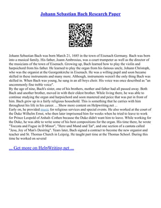 Johann Sebastian Bach Research Paper
Johann Sebastian Bach was born March 21, 1685 in the town of Eisenach Germany. Bach was born
into a musical family. His father, Joann Ambrosius, was a court trumpeter as well as the director of
the musicians of the town of Eisenach. Growing up, Bach learned how to play the violin and
harpsichord from his father. He learned to play the organ from his famous uncle, Johann Christoph,
who was the organist at the Georgenkirche in Eisenach. He was a willing pupil and soon became
skilled in these instruments and many more. Although, instruments weren't the only thing Bach was
skilled in. When Bach was young, he sang in an all boys choir. His voice was once described as "an
uncommonly fine treble voice".
By the age of nine, Bach's sister, one of his brothers, mother and father had all passed away. Both
Bach and another brother, moved in with their eldest brother. While living there, he was able to
continue studying the organ and harpsichord and soon mastered and peice that was put in front of
him. Bach grew up in a fairly religious household. This is something that he carries with him
throughout his life in his career. ... Show more content on Helpwriting.net ...
Early on, he provided music for religious services and special events. He also worked at the court of
the Duke Wilhelm Ernst, who then later imprisoned him for weeks when he tried to leave to work
for Prince Leopold of Anhalt–Cothen because the Duke didn't want him to leave. While working for
the Duke, he was able to write some of his best compositions for the organ. His time there, he wrote
"Toccata and Fugue in D Minor", "Herz und Mund und Tat", and one section of a cantata called
"Jesu, Joy of Man's Desiring". Years later, Bach signed a contract to become the new organist and
teacher and St. Thomas Church in Leipzig. He taught part time at the Thomas School. During this
time he worked on several
... Get more on HelpWriting.net ...
 