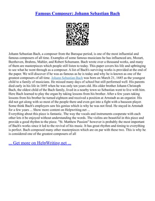 Famous Composer: Johann Sebastian Bach
Johann Sebastian Bach, a composer from the Baroque period, is one of the most influential and
famous composers of all time. Examples of some famous musicians he has influenced are, Mozart,
Beethoven, Brahms, Mahler, and Robert Schumann. Bach wrote over a thousand works, and many
of them are masterpieces which people still listen to today. This paper covers his life and upbringing
to see what he went through as a composer. A list of Bach's surviving works is provided at the end of
the paper. We will discover if he was as famous as he is today and why he is known as one of the
greatest composers of all time. Johann Sebastian Bach was born on March 21, 1685 as the youngest
child to a family of musicians. He missed many days of school but still performed well. His parents
died early in his life in 1695 when he was only ten years old. His older brother Johann Christoph
Bach, the oldest child of the Bach family, lived in a nearby town so Sebastian went to live with him.
Here Bach learned to play the organ by taking lessons from his brother. After a few years taking
lessons from his brother he turned eighteen and received a position at Arnstadt as an organist. His
did not get along with so most of the people there and even got into a fight with a bassoon player.
Some think Bach's employers saw his genius which is why he was not fired. He stayed in Arnstadt
for a few years ... Show more content on Helpwriting.net ...
Everything about this piece is fantastic. The way the vocals and instruments cooperate with each
other lets it be enjoyed without understanding the words. The violins are beautiful in this piece and
provide a good rhythm to the piece. "St. Matthew Passion" however is probably the most important
of Bach's works since it led to the revival of his music. It has great rhythm and timing to everything
is perfect. Bach composed many other masterpieces which are on par with these two. This is why he
is considered one of the greatest composers of all
... Get more on HelpWriting.net ...
 