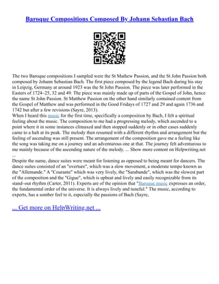 Baroque Compositions Composed By Johann Sebastian Bach
The two Baroque compositions I sampled were the St Mathew Passion, and the St John Passion both
composed by Johann Sebastian Bach. The first piece composed by the legend Bach during his stay
in Leipzig, Germany at around 1923 was the St John Passion. The piece was later performed in the
Easters of 1724–25, 32 and 49. The piece was mainly made up of parts of the Gospel of John, hence
the name St John Passion. St Matthew Passion on the other hand similarly contained content from
the Gospel of Matthew and was performed in the Good Fridays of 1727 and 29 and again 1736 and
1742 but after a few revisions (Sayre, 2013).
When I heard this music for the first time, specifically a composition by Bach, I felt a spiritual
feeling about the music. The composition to me had a progressing melody, which ascended to a
point where it in some instances climaxed and then stopped suddenly or in other cases suddenly
came to a halt at its peak. The melody then resumed with a different rhythm and arrangement but the
feeling of ascending was still present. The arrangement of the composition gave me a feeling like
the song was taking me on a journey and an adventurous one at that. The journey felt adventurous to
me mainly because of the ascending nature of the melody. ... Show more content on Helpwriting.net
...
Despite the name, dance suites were meant for listening as opposed to being meant for dancers. The
dance suites consisted of an "overture", which was a slow movement, a moderate tempo known as
the "Allemande." A "Courante" which was very lively, the "Sarabande", which was the slowest part
of the composition and the "Gigue", which is upbeat and lively and easily recognizable from its
stand–out rhythm (Carter, 2011). Experts are of the opinion that "Baroque music expresses an order,
the fundamental order of the universe. It is always lively and tuneful." The music, according to
experts, has a somber feel to it, especially the passions of Bach (Sayre,
... Get more on HelpWriting.net ...
 