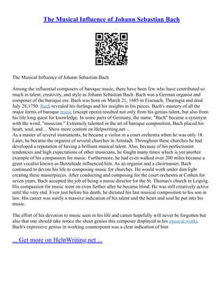 The Musical Influence of Johann Sebastian Bach
The Musical Influence of Johann Sebastian Bach
Among the influential composers of baroque music, there have been few who have contributed so
much in talent, creativity, and style as Johann Sebastian Bach. Bach was a German organist and
composer of the baroque era. Bach was born on March 21, 1685 in Eisenach, Thuringia and died
July 28,1750. Bach revealed his feelings and his insights in his pieces. Bach's mastery of all the
major forms of baroque music (except opera) resulted not only from his genius talent, but also from
his life long quest for knowledge. In some parts of Germany, the name, "Bach" became a synonym
with the word, "musician." Extremely talented in the art of baroque composition, Bach placed his
heart, soul, and ... Show more content on Helpwriting.net ...
As a master of several instruments, he became a violist in a court orchestra when he was only 18.
Later, he became the organist of several churches in Arnstadt. Throughout these churches he had
developed a reputation of having a brilliant musical talent. Also, because of his perfectionist
tendencies and high expectations of other musicians, he fought many times which is yet another
example of his compassion for music. Furthermore, he had even walked over 200 miles because a
great vocalist known as Buxtehude influenced him. As an organist and a choirmaster, Bach
continued to devote his life to composing music for churches. He would work under dim light
creating these masterpieces. After conducting and composing for the court orchestra at Cothen for
seven years, Bach accepted the job of being a music director for the St. Thomas's church in Leipzig.
His compassion for music went on even further after he became blind. He was still creatively active
until the very end. Even just before his death, he dictated his last musical composition to his son in
law. His career was surely a massive indication of his talent and the heart and soul he put into his
music.
The effort of his devotion to music seen in his life and career hopefully will never be forgotten but
also that one should take notice the sheer genius this composer displayed in his musical works.
Bach's expressive genius in working counterpoint was a clear indication of him
... Get more on HelpWriting.net ...
 